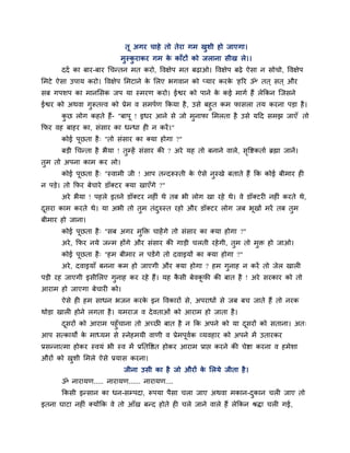 तू अगय चाहे तो तेया गभ खुशी हो जाएगा।
भुस्कु याकय गभ के काॉटों को जराना सीख रे।।
ददा का फाय-फाय चचन्तन भत कयो, ववऺेऩ भत फढाओ। ववऺेऩ फढे ऐसा न सोचो, ववऺेऩ
लभटे ऐसा उऩाम कयो। ववऺेऩ लभटाने के लरए बगवान को प्माय कयके 'हरय ॐ' तत ् सत ् औय
सफ गऩशऩ का भानलसक जऩ मा स्भयण कयो। ईद्वय को ऩाने के कई भागा हैं रेक्रकन ग्जसने
ईद्वय को अथवा गुरूतत्त्व को प्रेभ व सभऩाण क्रकमा है, उसे फहुत कभ पासरा तम कयना ऩडा है।
कु छ रोग कहते हैं- "फाऩू ! इधय आने से जो भुनापा लभरता है उसे महद सभझ जाएॉ तो
क्रपय वह फाहय का, सॊसाय का धन्धा ही न कयें।"
कोई ऩूछता है् "तो सॊसाय का क्मा होगा ?"
फडी चचन्ता है बैमा ! तुम्हें सॊसाय की ? अये मह तो फनाने वारे, सृवद्शकताा ब्रह्मा जानें।
तुभ तो अऩना काभ कय रो।
कोई ऩूछता है् "स्वाभी जी ! आऩ तन्दरूस्ती के ऐसे नुस्खे फताते हैं क्रक कोई फीभाय ही
न ऩडे। तो क्रपय फेचाये डॉक्टय क्मा खाएॉगे ?"
अये बैमा ! ऩहरे इतने डॉक्टय नहीॊ थे तफ बी रोग खा यहे थे। वे डॉक्टयी नहीॊ कयते थे,
दूसया काभ कयते थे। मा अबी तो तुभ तॊदुरुस्त यहो औय डॉक्टय रोग जफ बूखों भयें तफ तुभ
फीभाय हो जाना।
कोई ऩूछता है् "सफ अगय भुक्ति चाहेंगे तो सॊसाय का क्मा होगा ?"
अये, क्रपय नमे जन्भ होंगे औय सॊसाय की गाडी चरती यहेगी, तुभ तो भुि हो जाओ।
कोई ऩूछता है् "हभ फीभाय न ऩडेंगे तो दवाइमों का क्मा होगा ?"
अये, दवाइमाॉ फनना कभ हो जाएगी औय क्मा होगा ? हभ गुनाह न कयें तो जेर खारी
ऩडी यह जाएगी इसीलरए गुनाह कय यहे हैं। मह कै सी फेवकू पी की फात है ! अये सयकाय को तो
आयाभ हो जाएगा फेचायी को।
ऐसे ही हभ साधन बजन कयके इन ववकायों से, अऩयाधों से जफ फच जाते हैं तो नयक
थोडा खारी होने रगता है। मभयाज व देवताओॊ को आयाभ हो जाता है।
दूसयों को आयाभ ऩहुॉचाना तो अच्छी फात है न क्रक अऩने को मा दूसयों को सताना। अत्
आऩ सत्कामों के भाध्मभ से स्नेहभमी वाणी व प्रेभऩूवाक व्मवहाय को अऩने भें उतायकय
प्रसन्नात्भा होकय स्वमॊ बी स्व भें प्रप्ततवद्षत होकय आयाभ प्राद्ऱ कयने की चेद्शा कयना व हभेशा
औयों को खुशी लभरे ऐसे प्रमास कयना।
जीना उसी का है जो औयों के लरमे जीता है।
ॐ नायामण..... नायामण...... नायामण....
क्रकसी इन्सान का धन-सम्ऩदा, रूऩमा ऩैसा चरा जाए अथवा भकान-दुकान चरी जाए तो
इतना घाटा नहीॊ क्मोंक्रक वे तो आॉख फन्द होते ही चरे जाने वारे हैं रेक्रकन श्रिा चरी गई,
 