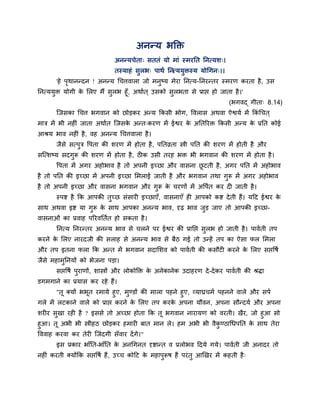 अनन्म बक्ति
अनन्मचेता् सततॊ मो भाॊ स्भयप्तत प्तनत्मश्।
तस्माहॊ सुरब् ऩाथा प्तनत्ममुिस्म मोचगन्।।
'हे ऩृथानन्दन ! अनन्म चचत्तवारा जो भनुष्म भेया प्तनत्म-प्तनयन्तय स्भयण कयता है, उस
प्तनत्ममुि मोगी के लरए भैं सुरब हूॉ, अथाात ् उसको सुरबता से प्राद्ऱ हो जाता है।'
(बगवद् गीता् 8.14)
ग्जसका चचत्त बगवान को छोडकय अन्म क्रकसी बोग, ववरास अथवा ऐद्वमा भें क्रकॊ चचत ्
भात्र भें बी नहीॊ जाता अथाात ग्जसके अन्त्कयण भें ईद्वय के अप्ततरयि क्रकसी अन्म के प्रप्तत कोई
आश्रम बाव नहीॊ है, वह अनन्म चचत्तवारा है।
जैसे सत्ऩुत्र वऩता की शयण भें होता है, ऩप्ततव्रता स्त्री ऩप्तत की शयण भें होती है औय
सग्त्शष्म सदगुरू की शयण भें होता है, ठीक उसी तयह बि बी बगवान की शयण भें होता है।
वऩता भें अगय अहोबाव है तो अऩनी इच्छा औय वासना छू टती है, अगय ऩप्तत भें अहोबाव
है तो ऩप्तत की इच्छा भें अऩनी इच्छा लभराई जाती है औय बगवान तथा गुरू भें अगय अहोबाव
है तो अऩनी इच्छा औय वासना बगवान औय गुरू के चयणों भें अवऩात कय दी जाती है।
स्ऩद्श है क्रक आऩकी तुच्छ सॊसायी इच्छाएॉ, वासनाएॉ ही आऩको कद्श देती हैं। महद ईद्वय के
साथ अथवा इद्श मा गुरू के साथ आऩका अनन्म बाव, दृढ बाव जुड जाए तो आऩकी इच्छा-
वासनाओॊ का प्रवाह ऩरयवप्ततात हो सकता है।
प्तनत्म प्तनयन्तय अनन्म बाव से चरने ऩय ईद्वय की प्राप्तद्ऱ सुरब हो जाती है। ऩावाती तऩ
कयने के लरए नायदजी की सराह से अनन्म बाव से फैठ गई तो उन्हें तऩ का ऐसा पर लभरा
औय तऩ इतना परा क्रक अन्त भें बगवान सदालशव को ऩावाती की कसौटी कयने के लरए सद्ऱवषा
जैसे भहाभुप्तनमों को बेजना ऩडा।
सद्ऱवषा ऩुयाणों, शास्त्रों औय रोकोक्ति के अनेकानेक उदाहयण दे-देकय ऩावाती की श्रिा
डगभगाने का प्रमास कय यहे हैं।
"तू क्मों बबूत यभामे हुए, भुण्डों की भारा ऩहने हुए, व्माघ्रचभा ऩहनने वारे औय सऩा
गरे भें रटकाने वारे को प्राद्ऱ कयने के लरए तऩ कयके अऩना मौवन, अऩना सौन्दमा औय अऩना
शयीय सुखा यही है ? इससे तो अच्छा होता क्रक तू बगवान नायामण को वयती। खैय, जो हुआ सो
हुआ। तू अबी बी स्त्रीहठ छोडकय हभायी फात भान रे। हभ अबी बी वैकु ण्ठाचधऩप्तत के साथ तेया
वववाह कयवा कय तेयी ग्जॊदगी सॉवाय देंगे।"
इस प्रकाय बाॉप्तत-बाॉप्तत के अनचगनत दृद्शान्त व प्ररोबव हदमे गमे। ऩावाती जी अनादय तो
नहीॊ कयती क्मोंक्रक सद्ऱवषा हैं, उच्च कोहट के भहाऩुरूष हैं ऩयॊतु आखखय भें कहती है्
 
