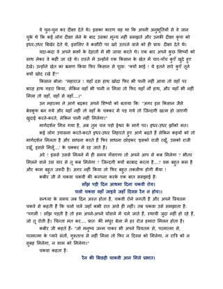 वे चुन-चुन कय दीऺा देते थे। इसका कायण मह था क्रक अऩनी अनुबूप्ततमों से वे जान
चुके थे क्रक कई रोग दीऺा रेने के फाद उसका भूल्म नहीॊ सभझते औय उनकी दीऺा कृ ऩा को
इधय-उधय त्रफखेय देते थे, इसलरए वे कसौटी ऩय खये उतयने वारे को ही प्राम् दीऺा देते थे।
मदा-कदा वे अऩने बिों के देहातों भें बी जामा कयते थे। एक फाय अऩने कु छ लशष्मों को
साथ रेकय वे कहीॊ जा यहे थे। यास्तें भें उन्होंने एक क्रकसान के खेत भें चाय-ऩाॉच कु एॉ खुदे हुए
देखे। उन्होंने खेत का भ्रभण क्रकमा क्रपय क्रकसान से ऩूछा् "क्मों बाई ! मे इतने साये कु एॉ तूने
क्मों खोद यखे हैं?"
क्रकसान फोरा् "भहायाज ! महाॉ दस हाथ खोदा क्रपय बी ऩानी नहीॊ आमा तो वहाॉ ऩय
फायह हाथ गहया क्रकमा, रेक्रकन वहाॉ बी ऩानी न लभरा तो क्रपय महाॉ नौ हाथ, औय महाॉ बी नहीॊ
लभरा तो वहाॉ, वहाॉ से वहाॉ....।"
उन भहात्भा ने आगे फढकय अऩने लशष्मों को फतामा क्रक् "अगय इस क्रकसान जैसे
फेवकू प फन गमे औय महाॉ नहीॊ तो वहाॉ के चक्कय भें ऩड गमे तो ग्जन्दगी खत्भ हो जाएगी
खुदाई कयते-कयते, रेक्रकन ऩानी नहीॊ लभरेगा।"
भागादशान लभर गमा है, अफ तुभ चर ऩडो ईद्वय के भागा ऩय। इधय-उधय झाॉको भत।
कई रोग उऩासना कयते-कयते इधय-उधय प्तनहायते हुए आगे फढते हैं रेक्रकन कइमों को तो
भागादशान लभरता है औय साधना कयते हैं क्रपय साधना छोडकय 'इसको याजी यखूॉ, उसको याजी
यखूॉ, इससे लभरूॉ....' के चक्कय भें यह जाते हैं।
अये ! इससे उससे लभरने भें ही सभम गॉवाएगा तो अऩने आऩ से कफ लभरेगा ? बीतय
लभरने वारे उस माय से तू कफ लभरेगा ? ग्जन्दगी क्मों फयफाद कयता है....? वि फहुत कभ है
औय काभ फहुत जरूयी है। अगय नहीॊ क्रकमा तो क्रपय फहुत तकरीप होगी बैमा !
कफीय जी ने चकवा चकवी की कल्ऩना कयके एक फात सभझाई है्
साॉझ ऩडी हदन आथभा हदना चकवी योम।
चरो चकवा वहाॉ जाइमे जहाॉ हदवस यैन न होम।।
सन्ध्मा के सभम जफ हदन अस्त होता है, चकवी योने रगती है औय अऩने वप्रमतभ
चकवे से कहती हैं क्रक चरो चरें जहाॉ कबी यात आवे ही नहीॊ। तफ चकवा उसे सभझाता है्
"ऩगरी ! साॉझ ऩडती है तो हभ अऩने-अऩने घोंसरे भें चरे जाते हैं, स्थामी जुदा नहीॊ हो यहे हैं,
जो तू योती है। चचन्ता भत कय.... प्रात् की भधुय फेरा भें हय योज हभाया लभरन होता है।
कफीय जी कहते हैं- "जो भनुष्म जन्भ ऩाकय बी अऩने वप्रमतभ से, ऩयभात्भा से,
ऩयभात्भा के प्माये सॊतों, गुरूतत्त्व से नहीॊ लभरा तो क्रपय न हदवस को लभरेगा, न यात्रत्र को न
सुफह लभरेगा, न शाभ को लभरेगा।"
चकवा कहता है्
यैन की त्रफछडी चाकवी आन लभरे प्रबात।
 