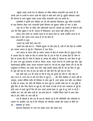 "भुझसे ज्मादा अच्छे ढॊग से तका शास्त्र तो ऩॊक्तडत श्रीभान वाचस्ऩप्तत ऩढा सकते हैं। भैं
अऩनी आम के स्वाथा के कायण छात्रों की ऩढाई भें कभी क्मों आने दूॉ? भुझभें तका शास्त्र ऩढाने
की मोग्मता है भगय भुझसे ज्मादा अच्छा ऩॊक्तडत वाचस्ऩप्तत उन्हें ऩढा सकते हैं।"
सत्ताधीशों ने इनकी फात स्वीकाय कय री औय ईद्वयचॊद्र ववद्यासागय खुद ऩॊक्तडत वाचस्ऩप्तत
के ऩास प्तनभॊत्रण रेकय गमे। वाचस्ऩप्तत इनके प्तनभॊत्रण को सुनकय चक्रकत हो गमे। वे फोरे्
"इस ऩद के लरए तो ऩॊक्तडत रोग खीॊचातानी कयते हैं। आऩको मह साभने से लभरा है औय
आऩ भेये लरमे सुझाव दे यहे हैं? वास्तव भें ववद्यासागय! आऩ भानव नहीॊ अवऩतु देव हैं।"
भानव अगय बोगों का उऩमोग कयता है तो भानव होता है। उसभें आसक्ति कयता है तो
दानव होता है औय उसका त्माग कयता है तो देव होता है।
वाचस्ऩप्तत ने ऩूछा्
"आऩने मह ऩदवी कै से त्माग दी?"
"इसभें क्मा फडी फात है ? ग्जसभें फहुजन का हहत होता है, उसी भें भेया हहत है। क्मोंक्रक
हभ व्माऩक सभाज से जुडे हैं।" ववद्यासागय ने उत्तय हदमा।
आऩ सभाज से अरग नहीॊ यह सकते। सभाज के हहत भें आऩका हहत है। कु टुॊफ के हहत
भें आऩका हहत है। ऩडोस के हहत भें आऩका हहत है। देश के हहत भें आऩका हहत है। ववद्व के
हहत भें आऩका हहत है। ववद्व के ववनाश भें आऩका बी अहहत है, ववनाश है। आऩ ववद्व से जुडे
हैं। अगय आऩ शुब वातावयण भें फैठे हैं, चचॊतन, बजन, ध्मान कयते हैं तो आऩके शुब बाव, शुब
द्वासोच््वास इदाचगदा जाकय अच्छा वातावयण फनाते हैं। ऐसे ही हभ अशुब चचॊतन कयें तो वह बी
वामुभॊडर भें पै रेगा। सफ उसके द्वास रेंगे। कोई आदभी अके रा नहीॊ है। वह ऩूये ववद्व से जुडा
है। सूमा वहाॉ ठॊडा हो जाम तो हभ मह कहने को नहीॊ यहेंगे क्रक सूमा ठॊडा हो गमा।
बरे अबी महाॉ 2x2 की जगह ऩय फैठे हैं ऩयॊतु मह टुकडा ऩूये गाॉव से, गाॉव शहय से,
शहय याज्म से, याज्म देश से औय देश ववद्व से जुडा है....... औय ववद्व ववद्वेद्वय से अरग नहीॊ है।
सचभुच, आऩका बौप्ततक शयीय बी ववद्वेद्वय के साथ जुडा है, भगय इसका ऩता नहीॊ। जड प्रक्रक्रमा
से देखो तो आऩका जड शयीय बी ववद्वेद्वय के साथ जुडा है। आऩकी आॉख भन से, भन फुवि से,
फुवि चचत्त से औय चचत्त चैतन्म से जुडा है। ऐसे चेतना से देखें तो बी आऩ ऩयभात्भा से जुडे हैं।
दोनों तयप से इतने जुडे हैं क्रपय बी आऩ अऩने आऩको ईद्वय से, सुख से दूय क्मों ऩा यहे हैं ?
क्मोंक्रक याग, बम औय क्रोध जायी है। मह क्मों होता है ? क्मोंक्रक लभटने वारों भें अभय जैसा
भोह है औय अलभट का ऻान नहीॊ है।
एक ही फीभायी है औय एक ही दवा है। फीभायी मह है क्रक ऩरयग्स्थप्तत औय ऩरयवतानों भें
आस्था एवॊ आसक्ति। दवा मह है क्रक ऩरयवतान को ऩरयवतान सभझो औय शाद्वत से प्रीप्तत कय
रो.... 'भन्भमा' हो जाओ।
ईद्वयचॊद्र ववद्यासागय के ऩास एक रडका आमा औय कहने रगा्
 