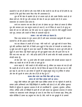 नहराती है तफ बी भाॉ होती है औय गयभ थैरी से सेंक कयती है तफ बी वह भाॉ ही होती है। वह
जानती है क्रक तुम्हें क्रकस सभम क्रकस चीज की आवश्मकता है।
तुभ भाॉ की चेद्शा भें सहमोग देते हो तो स्वस्थ यहते हो औय उसके ववऩयीत चरते हो तो
फीभाय होते हो। ऐसे ही गुरू औय बगवान की चेद्शा भें जफ हभ सहमोग देते हैं तो आत्भ-
साऺात्काय का स्वास््म प्रकट होता है।
फच्चे का स्वास््म एक फाय ठीक हो जाए तो दोफाया वह ऩुन् फीभाय हो सकता है रेक्रकन
गुरू औय बगवान द्राया जफ भनुष्म स्वस्थ हो जाता है, स्व भें ग्स्थत हो जाता है तो भृत्मु का
प्रबाव बी उस ऩय नहीॊ होता। वह ऐसे अभय ऩद का अनुबव कय रेता है। ऐसी अनुबूप्तत कयवाने
वारे गुरू, बगवान औय शास्त्रों के ववषम भें नानकजी कहते हैं-
नानक ! भत कयो वणान हय फेअन्त है।
ग्जस तयह बगवान के गुण अनन्त होते हैं उसी प्रकाय बगवत्प्राद्ऱ भहाऩुरूषों की अनन्त
करूणाएॉ हैं, भाॉ की अनन्त करूणाएॉ हैं।
एक फाय फीयफर ने अऩनी भाॉ से कहा् "भेयी प्मायी भाॉ ! तूने भुझे गबा भें धायण क्रकमा,
तूने भेयी अनचगनत सेवाएॉ की। भैं क्रकसी अन्म भुहूता भें ऩैदा होता तो चऩयासी मा करका होता।
तू भुझे याजा होने के भुहूता भें जन्भ देना चाहती थी रेक्रकन वववशता के कायण तूने भॊत्री होने के
भुहूता भें जन्भ हदमा। कई ऩीडाएॉ सहते हुए बी तूने भुझको थाभा औय भेये इतने ऊॉ चे ऩद के
लरए क्मा क्मा कद्श सहे ! भाॉ ! भेयी इच्छा होती है क्रक भैं अऩने शयीय की चभडी उतयवाकय तेयी
भोजडी फनवा रूॉ।
भाॉ हॉस ऩडी् "फेटे ! तू अऩने शयीय की चभडी उतयवाकय भेयी भोजडी फनवाना चाहता है
रेक्रकन मह चभडी बी तो भेये ही शयीय से फनी हुई है।"
फच्चा कहता है् "भेयी चभडी से तेयी भोजडी फना दूॉ। रेक्रकन उस नादान को ऩता ही नहीॊ
क्रक चभडी बी तो भाॉ के शयीय से फनी है। ऐसे ही लशष्म बी कहता है क्रक भेये इस धन से, भेयी
इस श्रिा से, इस प्रेभ से, इस साधन से गुरूजी को अभुक-अभुक वस्तु दे दूॉ रेक्रकन मे साधन
औय प्रेभ बी गुरूजी के साध्म औय प्रेभ से ही तो ऩैदा हुए हैं !
चातक भीन ऩतॊग जफ वऩमा त्रफन नहीॊ यह ऩाम।
साध्म को ऩामे त्रफना साधक क्मों यह जाम।।
सभुद्र जैसी गॊबीयता औय सुभेरू जैसी दृढता दीक्षऺत साधक को ऩाय ऩहुॉचाने भें सभथा है।
साधक उसके आववष्कायों तथा रयवि-लसविमों भें आकवषात नहीॊ होता है तो औय अचधक सूक्ष्भतय
ग्स्थप्तत भें ऩहुॉचता है। सूक्ष्भतय अवस्था भें बी जो उऩरग्ब्धमाॉ हैं – दूयश्रवण, दूयदशान, अखणभा,
गरयभा, रप्तघभा आहद जो लसविमाॉ हैं इनभें बी जो नहीॊ रूकता वह सूक्ष्भतभ सचयाचय भें व्माऩक
ऩयभेद्वय का साऺात्काय कयके जीवन्भुि हो जाता है तथा ग्जस ऩद भें बगवान ब्रह्मा, ववष्णु औय
भहेश प्रप्ततवद्षत हैं उसका वह अनुबव कय रेता है। जैसे, ऩानी के एक फुरफुरे भें से आकाश
 