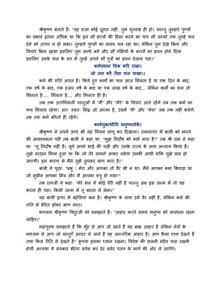 श्रीकृ ष्ण फताते हैं- "वह याजा कोई दूसया नहीॊ, तुभ धृतयाद्श ही हो। ऩयन्तु तुम्हाये ऩुण्मों
का प्रबाव इतना अचधक था क्रक इन सौ फच्चों की हहॊसा कयने का ऩाऩ सौ जन्भों तक तुम्हें पर
देने को तत्ऩय न हो सका। तुम्हाये ऩुण्मों का सभम चर यहा था। रेक्रकन तुभ देखे त्रफना औय
ववचाये त्रफना खामा इसलरए तुभ अन्धे फने औय सौ ऩक्षऺमों के फच्चों का हनन होने हदमा
इसलरए उसके पर के रूऩ भें तुम्हें अऩने सौ ऩुत्रों का हनन देखना ऩडा।"
कभाप्रधान ववद्व करय याखा।
जो जस कयै तैसा पर चाखा।।
कभा की गप्तत अचर है। क्रकमे हुए कभों का पर आज लभरता है मा एक हदन के फाद,
एक वषा के फाद, एक हजाय वषा के फाद मा एक राख वषा के फाद... रेक्रकन कभों का पर तो
लभरता है..... लभरता है.... औय लभरता ही है।
जफ तक उत्ऩवत्तवारी वस्तुओॊ भें ''भैं'' औय "भेये" के ववचाय आते यहेंगे तफ तक कभा का
पर लभरता यहेगा। अत् स्वत् लसि जो आत्भा है, उसभें "भैं" औय "भेया" जफ तक नहीॊ कयोगे,
तफ तक कभा फाॉधते ही यहेंगे।
कभाानुफन्धीप्तन भनुष्मरोके ।
श्रीकृ ष्ण ने अऩने ऊऩय बी मह प्तनमभ रागू कय हदखामा। याभावताय भें फारी को भायने
की आवश्मकता ऩडी तफ फारी ने कहा था् "भुझ प्तनदोष को क्मों भाया है?" तफ श्री याभ ने कहा
था् "तू प्तनदोष नहीॊ है। तूने अऩने बाई की ऩत्नी औय उसके याज्म के साथ अन्माम क्रकमा है।
तुझे वयदान लभरा हुआ था क्रक जो तेये साभने आकय रडेगा उसकी आधी शक्ति तुझे प्राद्ऱ हो
जाएगी। इस कायण से भैंने तुझे छु ऩकय फाण भाया है।"
फारी ने ऩूछा् "प्रबु ! भेया औय आऩका तो वैय बी न था। भैंने आऩका क्मा त्रफगाडा था
जो सुग्रीव आऩका लभत्र औय भैं आऩका शत्रु हो गमा?"
तफ याभजी ने कहा् "भेये भन भें कोई वैयी नहीॊ है ऩयन्तु अफ इस जन्भ भें तो मह
कयना ही ऩडा। क्रकसी जन्भ भें तू फदरा रे रेना।"
मह फारी द्राऩय भें फहेलरमा फना है। श्रीकृ ष्ण के साथ उसे वैय नहीॊ है, रेक्रकन कभा की
गप्तत से प्रेरयत होकय फाण भाया।
बगवान श्रीकृ ष्ण ववदुयजी को सभझाते हैं- "आहाय कयते सभम भनुष्म को सावधान यहना
चाहहए।"
भहाऩुरूष सभझाते हैं क्रक भुॉह से आऩ जो खाते हैं वह फाह्य आहाय है रेक्रकन नेत्रों के
भाध्मभ से आऩ जो वस्तुएॉ अन्दय रे जाते हैं वह आन्तरयक आहाय है। आऩ कै सा दृश्म देखते हैं
तथा क्रकस यीप्तत से देखते हैं? कृ ऩमा इसका ध्मान यखना। वववेक की छरनी सदैव ऩास यखनी
होगी अन्मथा मे सॊस्काय बीतय प्रवेश कय देय सवेय ऩतन के भागा की ओय रे जाएॉगे।
 