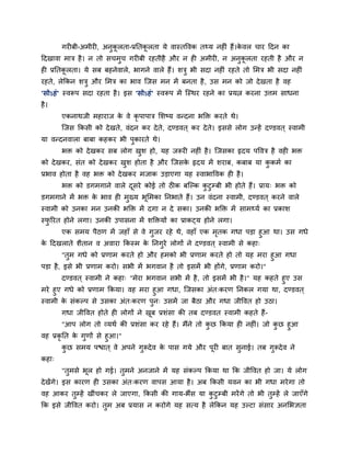 गयीफी-अभीयी, अनुकू रता-प्रप्ततकू रता मे वास्तववक त्म नहीॊ हैं।के वर चाय हदन का
हदखावा भात्र है। न तो सचभुच गयीफी यहतीहै औय न ही अभीयी, न अनुकू रता यहती है औय न
ही प्रप्ततकू रता। मे सफ फहनेवारे, बागने वारे हैं। शत्रु बी सदा नहीॊ यहते तो लभत्र बी सदा नहीॊ
यहते, रेक्रकन शत्रु औय लभत्र का बाव ग्जस भन भें फनता है, उस भन को जो देखता है वह
'सोऽहॊ' स्वरूऩ सदा यहता है। इस 'सोऽहॊ' स्वरूऩ भें ग्स्थय यहने का प्रमत्न कयना उत्तभ साधना
है।
एकनाथजी भहायाज के वे कृ ऩाऩात्र लशष्म वन्दना बक्ति कयते थे।
ग्जस क्रकसी को देखते, वॊदन कय देते, दण्डवत ् कय देते। इससे रोग उन्हें दण्डवत ् स्वाभी
मा वन्दनवारा फाफा कहकय बी ऩुकायते थे।
बि को देखकय सफ रोग खुश हो, मह जरूयी नहीॊ है। ग्जसका रृदम ऩववत्र है वही बि
को देखकय, सॊत को देखकय खुश होता है औय ग्जसके रृदम भें शयाफ, कफाफ मा कु कभा का
प्रबाव होता है वह बि को देखकय भजाक उडाएगा मह स्वाबाववक ही है।
बि को डगभगाने वारे दूसये कोई तो ठीक फग्ल्क कु टुम्फी बी होते हैं। प्राम् बि को
डगभगाने भें बि के बाव ही भुख्म बूलभका प्तनबाते हैं। उन वॊदना स्वाभी, दण्डवत ् कयने वारे
स्वाभी को उनका भन उनकी बक्ति भें दगा न दे सका। उनकी बक्ति भें साभ्मा का प्रकाश
स्पु रयत होने रगा। उनकी उऩासना भें शक्तिमों का प्राकटम होने रगा।
एक सभम ऩैठण भें जहाॉ से वे गुजय यहे थे, वहाॉ एक भृतक गधा ऩडा हुआ था। उस गधे
के हदखराते शैतान व अवाया क्रकस्भ के प्तनगुये रोगों ने दण्डवत ् स्वाभी से कहा्
"तुभ गधे को प्रणाभ कयते हो औय हभको बी प्रणाभ कयते हो तो मह भया हुआ गधा
ऩडा है, इसे बी प्रणाभ कयो। सबी भें बगवान है तो इसभें बी होंगे, प्रणाभ कयो।"
दण्डवत ् स्वाभी ने कहा् "भेया बगवान सबी भें है, तो इसभें बी है।" मह कहते हुए उस
भये हुए गधे को प्रणाभ क्रकमा। वह भया हुआ गधा, ग्जसका अॊत्कयण प्तनकर गमा था, दण्डवत ्
स्वाभी के सॊकल्ऩ से उसका अॊत्कयण ऩुन् उसभें जा फैठा औय गधा जीववत हो उठा।
गधा जीववत होते ही रोगों ने खूफ प्रशॊसा की तफ दण्डवत स्वाभी कहते हैं-
"आऩ रोग तो व्मथा की प्रशॊसा कय यहे हैं। भैंने तो कु छ क्रकमा ही नहीॊ। जो कु छ हुआ
वह प्रकृ प्तत के गुणों से हुआ।"
कु छ सभम ऩद्ळात ् वे अऩने गुरूदेव के ऩास गमे औय ऩूयी फात सुनाई। तफ गुरूदेव ने
कहा्
"तुभसे बूर हो गई। तुभने अनजाने भें मह सॊकल्ऩ क्रकमा था क्रक जीववत हो जा। मे रोग
देखेंगे। इस कायण ही उसका अॊत्कयण वाऩस आमा है। अफ क्रकसी मवन का बी गधा भयेगा तो
वह आकय तुम्हें खीॊचकय रे जाएगा, क्रकसी की गाम-बैंस मा कु टुम्फी भयेंगे तो बी तुम्हें रे जाएॉगे
क्रक इसे जीववत कयो। तुभ अफ प्रमास न कयोगे मह सत्म है रेक्रकन मह उल्टा सॊसाय अनलबऻता
 