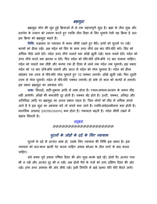 ब्रह्मभुद्रा
ब्रह्मभुद्रा मोग की रुद्ऱ हुई क्रक्रमाओॊ भें से एक भहत्त्वऩूणा भुद्रा है। ब्रह्मा के तीन भुख औय
दत्तात्रेम के स्वरूऩ को स्भयण कयते हुए व्मक्ति तीन हदशा भें लसय घुभामे ऐसी मह क्रक्रमा है अत्
इस क्रक्रमा को ब्रह्मभुद्रा कहते हैं।
ववचध् वज्रासन मा ऩद्मासन भें कभय सीधी यखते हुए फैठें। हाथों को घुटनों ऩय यखें।
कन्धों को ढीरा यखें। अफ गदान को लसय के साथ ऊऩय नीचे दस फाय धीये-धीये कयें। लसय को
अचधक ऩीछे जाने देवें। गदान ऊऩय नीचे चराते वि आॉखें खुरी यखें। द्वास चरने देवें। गदान को
ऊऩय नीचे कयते वि झटका न देवें। क्रपय गदान को धीये-धीये दाॉमे-फाॉमे 10 फाय चराना चाहहए।
गदान को चराते वि ठौडी औय कन्धा एक ही हदशा भें राने तक गदान तक घुभामें। इस प्रकाय
गदान को 10 फाय दाॉमे-फाॉमे चरामें औय अन्त भें गदान को गोर घुभाना है। गदान को ढीरा
छोडकय एक तयप से धीये-धीये गोर घुभाते हुए 10 चक्कय रगामें। आॉखें खुरी यखें। क्रपय दूसयी
तयप से गोर घुभामें। गदान से धीये-धीये चक्कय रगामें। हो सके तो कान को कन्धों से रगामें।
इस प्रकाय ब्रह्मभुद्रा का अभ्मास कयें।
राब् लसयददा, सदी-जुकाभ आहद भें राब होता है। ध्मान-साधना-सत्सॊग के सभम नीॊद
नहीॊ आमेगी। आॉखों की कभजोयी दूय होती है। चक्कय फॉद होते हैं। उल्टी, चक्कय, अप्तनद्रा औय
अप्ततप्तनद्रा आहद ऩय ब्रह्मभुद्रा का अचर प्रबाव ऩडता है। ग्जन रोगों को नीॊद भें अचधक सऩने
आते हैं वे इस भुद्रा का अभ्मास कयें तो सऩने कभ जाते हैं। ध्वप्तन-सॊवेदनशीरता कभ होती है।
भानलसक अवसाद (DEPRESSION) कभ होता है। एकाग्रता फढती है। गदान सीधी यखने भें
सहाम लभरती है।
अनुक्रभ
ॐॐॐॐॐॐॐॐॐॐॐॐॐॐॐॐॐॐॐॐ
घुटनों के जोडों के ददा के लरए व्मामाभ
घुटनों के ददा भें अत्मॊत राब हो, उसके लरए व्मामाभ की ववचध इस प्रकाय है। इस
व्मामाभ को प्रात्कार खारी ऩेट कयना चाहहए अथवा बोजन के तीन घण्टे के फाद कयना
चाहहए।
सवा प्रथभ ऩूवा अथवा ऩग्द्ळभ हदशा की ओय भुख कयके खडे यहें। दोनों ऩैय अत्मॊत ऩास
बी न यखें औय अत्मॊत दूय बी न यखें। अफ दोनों ऩैयों के ऩॊजों को उत्तय दक्षऺण हदशा की ओय
यखें। हाथ ऊऩय आकाश की ओय सीधे यखें। इसी ग्स्थप्तत भें खडे यहकय धीये धीये फैठते जामें।
 
