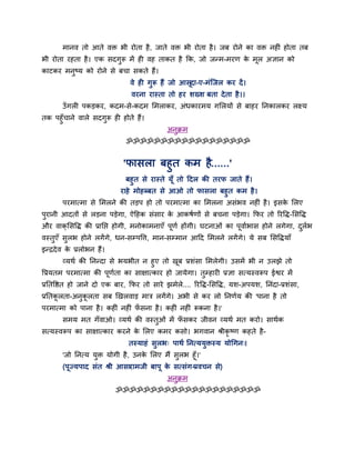 भानव तो आते वि बी योता है, जाते वि बी योता है। जफ योने का वि नहीॊ होता तफ
बी योता यहता है। एक सदगुरू भें ही वह ताकत है क्रक, जो जन्भ-भयण के भूर अऻान को
काटकय भनुष्म को योने से फचा सकते हैं।
वे ही गुरू हैं जो आसूदा-ए-भॊग्जर कय दें।
वयना यास्ता तो हय शख्श फता देता है।।
उॉगरी ऩकडकय, कदभ-से-कदभ लभराकय, अॊधकायभम गलरमों से फाहय प्तनकारकय रक्ष्म
तक ऩहुॉचाने वारे सदगुरू ही होते हैं।
अनुक्रभ
ॐॐॐॐॐॐॐॐॐॐॐॐॐॐॐॐॐॐ
'पासरा फहुत कभ है......'
फहुत से यास्ते मूॉ तो हदर की तयप जाते हैं।
याहे भोहब्फत से आओ तो पासरा फहुत कभ है।
ऩयभात्भा से लभरने की तडऩ हो तो ऩयभात्भा का लभरना असॊबव नहीॊ है। इसके लरए
ऩुयानी आदतों से रडना ऩडेगा, ऐहहक सॊसाय के आकषाणों से फचना ऩडेगा। क्रपय तो रयवि-लसवि
औय वाक्लसवि की प्राप्तद्ऱ होगी, भनोकाभनाएॉ ऩूणा होंगी। घटनाओॊ का ऩूवााबास होने रगेगा, दुराब
वस्तुएॉ सुरब होने रगेंगे, धन-सम्ऩवत्त, भान-सम्भान आहद लभरने रगेंगे। मे सफ लसविमाॉ
इन्द्रदेव के प्ररोबन हैं।
व्मथा की प्तनन्दा से बमबीत न हुए तो खूफ प्रशॊसा लभरेगी। उसभें बी न उरझे तो
वप्रमतभ ऩयभात्भा की ऩूणाता का साऺात्काय हो जामेगा। तुम्हायी प्रऻा सत्मस्वरूऩ ईद्वय भें
प्रप्ततवद्षत हो जाने दो एक फाय, क्रपय तो साये झभेरे.... रयवि-लसवि, मश-अऩमश, प्तनॊदा-प्रशॊसा,
प्रप्ततकू रता-अनुकू रता सफ खखरवाड भात्र रगेंगे। अबी से कय रो प्तनणाम की 'ऩाना है तो
ऩयभात्भा को ऩाना है। कहीॊ नहीॊ पॉ सना है। कहीॊ नहीॊ रूकना है।'
सभम भत गॉवाओ। व्मथा की वस्तुओॊ भें पॉ सकय जीवन व्मथा भत कयो। साथाक
सत्मस्वरूऩ का साऺात्काय कयने के लरए कभय कसो। बगवान श्रीकृ ष्ण कहते है-
तस्माहॊ सुरब् ऩाथा प्तनत्ममुिस्म मोचगन्।
'जो प्तनत्म मुि मोगी है, उनके लरए भैं सुरब हूॉ।'
(ऩूज्मऩाद सॊत श्री आसायाभजी फाऩू के सत्सॊग-प्रवचन से)
अनुक्रभ
ॐॐॐॐॐॐॐॐॐॐॐॐॐॐॐॐॐॐॐॐॐ
 