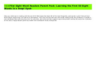 ~>>File! Sight Word Readers Parent Pack: Learning the First 50 Sight
Words Is a Snap! Epub
Help your child soar in reading with this set of 25 little books that teach 50 of the most frequently used words in print! Kids will love these playful stories they can read all by themselves. You'll love the fact that each one builds reading skills and confidence. Includes a mini-workbook filled with easy how-to's, fun activities, and write-and-learn pages to give kids practice writing the words too. Includes• 25 full color, 8-page books• parent tip sheet• mini-workbook• sturdy storage box Buy Sight Word Readers Parent Pack: Learning the First 50 Sight Words Is a Snap! Free
Help your child soar in reading with this set of 25 little books that teach 50 of the most frequently used words in print! Kids will love
these playful stories they can read all by themselves. You'll love the fact that each one builds reading skills and confidence. Includes a
mini-workbook filled with easy how-to's, fun activities, and write-and-learn pages to give kids practice writing the words too. Includes•
25 full color, 8-page books• parent tip sheet• mini-workbook• sturdy storage box
 