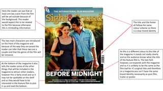 The title and the footer 
all follow the same 
colour scheme so there 
is a clear brand identity 
Here the reader can see that at 
least one key scene from the film 
will be set outside because of 
the background. The reader 
would expect this to be related 
to the film because otherwise 
this is misleading information. 
The two main characters are introduced 
on the front of the magazine and 
because of the way they are posed the 
reader can infer that these two are a 
couple and that the genre of the film will 
be romance. 
As this is a different colour to the title of 
the magazine it stands out really clearly 
and so the audience knows what the title 
of the feature film is. The text font 
however, corresponds with the magazine 
and so it is unlikely to be the same as the 
film had for it’s original title and therefore 
on a magazine you can’t have the same 
brand identity necessarily as your film, 
trailer or poster. 
At the bottom of the magazine it also 
tells the reader some of the other 
things that will be included in the 
magazine to attract other readers, 
however this is fairly small and so it 
may not be spottable on the shelf 
and so they would have to be 
interested in the feature film to pick 
it up and read the bottom. 
