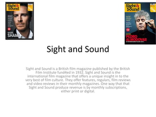 Sight and Sound
Sight and Sound is a British film magazine published by the British
Film Institute fund4ed in 1932. Sight and Sound is the
international film magazine that offers a unique insight in to the
very best of film culture. They offer features, regulars, film reviews
and video reviews in their monthly magazines. One way that that
Sight and Sound produce revenue is by monthly subscriptions,
either print or digital.
 
