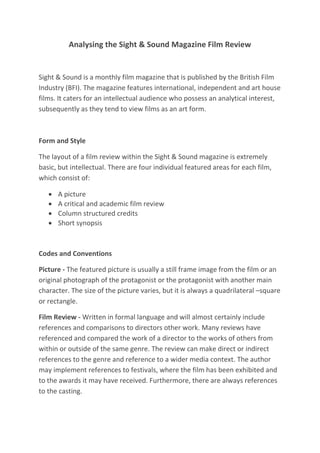 Analysing the Sight & Sound Magazine Film Review
Sight & Sound is a monthly film magazine that is published by the British Film
Industry (BFI). The magazine features international, independent and art house
films. It caters for an intellectual audience who possess an analytical interest,
subsequently as they tend to view films as an art form.
Form and Style
The layout of a film review within the Sight & Sound magazine is extremely
basic, but intellectual. There are four individual featured areas for each film,
which consist of:
 A picture
 A critical and academic film review
 Column structured credits
 Short synopsis
Codes and Conventions
Picture - The featured picture is usually a still frame image from the film or an
original photograph of the protagonist or the protagonist with another main
character. The size of the picture varies, but it is always a quadrilateral –square
or rectangle.
Film Review - Written in formal language and will almost certainly include
references and comparisons to directors other work. Many reviews have
referenced and compared the work of a director to the works of others from
within or outside of the same genre. The review can make direct or indirect
references to the genre and reference to a wider media context. The author
may implement references to festivals, where the film has been exhibited and
to the awards it may have received. Furthermore, there are always references
to the casting.
 