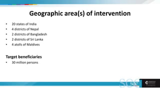 Geographic area(s) of intervention
• 20 states of India
• 4 districts of Nepal
• 2 districts of Bangladesh
• 2 districts of Sri Lanka
• 4 atolls of Maldives
Target beneficiaries
• 30 million persons
 