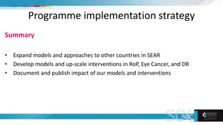 Programme implementation strategy
Summary
• Expand models and approaches to other countries in SEAR
• Develop models and up-scale interventions in RoP, Eye Cancer, and DR
• Document and publish impact of our models and interventions
 