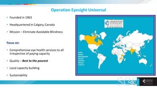Operation Eyesight Universal
• Founded in 1963
• Headquartered in Calgary, Canada
• Mission – Eliminate Avoidable Blindness
Focus on:
• Comprehensive eye health services to all
irrespective of paying capacity
• Quality – Best to the poorest
• Local capacity building
• Sustainability
 