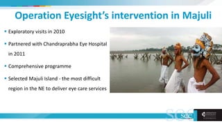 Operation Eyesight’s intervention in Majuli
 Exploratory visits in 2010
 Partnered with Chandraprabha Eye Hospital
in 2011
 Comprehensive programme
 Selected Majuli Island - the most difficult
region in the NE to deliver eye care services
 