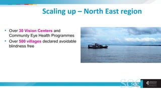 Scaling up – North East region
• Over 30 Vision Centers and
Community Eye Health Programmes
• Over 500 villages declared avoidable
blindness free
 