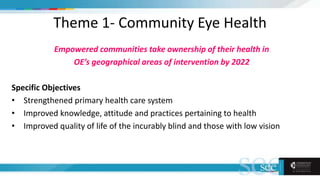 Theme 1- Community Eye Health
Empowered communities take ownership of their health in
OE’s geographical areas of intervention by 2022
Specific Objectives
• Strengthened primary health care system
• Improved knowledge, attitude and practices pertaining to health
• Improved quality of life of the incurably blind and those with low vision
 