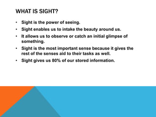 WHAT IS SIGHT?
• Sight is the power of seeing.
• Sight enables us to intake the beauty around us.
• It allows us to observe or catch an initial glimpse of
something.
• Sight is the most important sense because it gives the
rest of the senses aid to their tasks as well.
• Sight gives us 80% of our stored information.

 