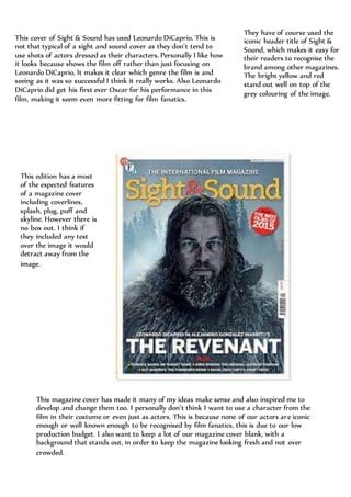 This cover of Sight & Sound has used Leonardo DiCaprio. This is
not that typical of a sight and sound cover as they don’t tend to
use shots of actors dressed as their characters. Personally I like how
it looks because shows the film off rather than just focusing on
Leonardo DiCaprio. It makes it clear which genre the film is and
seeing as it was so successful I think it really works. Also Leonardo
DiCaprio did get his first ever Oscar for his performance in this
film, making it seem even more fitting for film fanatics.
They have of course used the
iconic header title of Sight &
Sound, which makes it easy for
their readers to recognise the
brand among other magazines.
The bright yellow and red
stand out well on top of the
grey colouring of the image.
This edition has a most
of the expected features
of a magazine cover
including coverlines,
splash, plug, puff and
skyline. However there is
no box out. I think if
they included any text
over the image it would
detract away from the
image.
This magazine cover has made it many of my ideas make sense and also inspired me to
develop and change them too. I personally don’t think I want to use a character from the
film in their costume or even just as actors. This is because none of our actors are iconic
enough or well known enough to be recognised by film fanatics, this is due to our low
production budget. I also want to keep a lot of our magazine cover blank, with a
background that stands out, in order to keep the magazine looking fresh and not over
crowded.
 