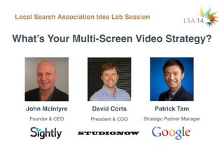 What’s Your Multi-Screen Video Strategy?
John McIntyre
Local Search Association Idea Lab Session
David Corts Patrick Tam
Founder & CEO President & COO Strategic Partner Manager
 