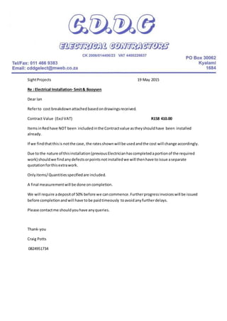 SightProjects 19 May 2015
Re : Electrical Installation- Smit& Booysen
Dear Ian
Referto cost breakdownattachedbasedondrawingsreceived.
Contract Value (Excl VAT) R158 410.00
ItemsinRedhave NOT been includedinthe Contractvalue as theyshouldhave been installed
already.
If we findthatthisis notthe case, the ratesshownwill be usedandthe cost will change accordingly.
Due to the nature of thisinstallation(previousElectricianhascompletedaportionof the required
work) shouldwe findanydefectsorpointsnotinstalledwe will thenhave toissue aseparate
quotationforthisextrawork.
Onlyitems/Quantitiesspecifiedare included.
A final measurementwill be done oncompletion.
We will require adepositof 50% before we cancommence.Furtherprogressinvoiceswill be issued
before completionandwill have tobe paidtimeously toavoidanyfurtherdelays.
Please contactme shouldyouhave anyqueries.
Thank-you
Craig Potts
0824951734
 