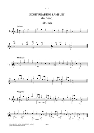 &
44 œ œ ˙ œ œ ˙ œ œ œ œ ˙ ˙1.
Andante
&
˙ œ œ œ œ ˙ œ œ œ œ ww w w w
3 31 10 0 01 3
0
1
2
& c œ œ œ œ œ œ œ œ œ œ œ œ œ œ ˙w w w ˙ ˙
Moderato
2.
20
0 3 1
&
œ œ œ œ œ œ œ œ œ œ œ œ œ œ œ œ œ ww w ˙ ˙ w
&
24 œ œ œ œ œ œ œ œ œ œ œ œ œ œ œ œ œ ˙˙ ˙ ˙ ˙ ˙ ˙ ˙ ˙3.
Allegretto
0
2
&
œ œ œ œ œ œ œ œ œ œ œ œ œ œ œ œ ˙ œ Œ˙ ˙ ˙ ˙ ˙ ˙ œ œ œ Œ2 0
3
1
- 3 -
SIGHT READING SAMPLES
(For Guitar)
1110Copyright 2001 by The Guitar School - Iceland
www.classicalguitarschool.net
1st Grade
 