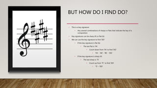 BUT HOW DO I FIND DO?
• This is a key signature
• Any several combinations of sharps or flats that indicate the key of a
composition
• Key signatures can be sharp (#) or flat (b)
• We can use the key signature to find ‘DO’
• If the key signature is flat (b)
• The last flat is ‘FA’
• Count down from ‘FA’ to find ‘DO’
• ‘FA’ - ‘MI’ - ‘RE’ - ‘DO’
• If the key signature is sharp (#)
• The last sharp is ‘TI’
• Count up from ‘TI’ to find ‘DO’
• ‘TI’ – ‘DO’
 