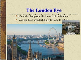 The London Eye
It's a wheel opposite the Houses of Parliament
You can have wonderful sights from its cabins
 