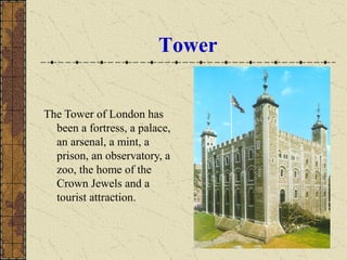 Tower
The Tower of London has
been a fortress, a palace,
an arsenal, a mint, a
prison, an observatory, a
zoo, the home of the
Crown Jewels and a
tourist attraction.
 