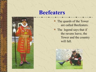 Beefeaters
The quards of the Tower
are called Beefeaters.
The legend says that if
the ravens leave, the
Tower and the country
will fall.
 
