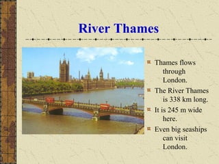 River Thames
Thames flows
through
London.
The River Thames
is 338 km long.
It is 245 m wide
here.
Even big seaships
can visit
London.
 