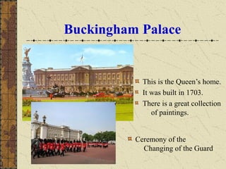 Buckingham Palace
This is the Queen’s home.
It was built in 1703.
There is a great collection
of paintings.
Ceremony of the
Changing of the Guard
 