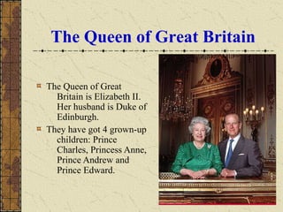 The Queen of Great Britain
The Queen of Great
Britain is Elizabeth II.
Her husband is Duke of
Edinburgh.
They have got 4 grown-up
children: Prince
Charles, Princess Anne,
Prince Andrew and
Prince Edward.
 