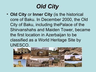 Оld City
• Оld City or Inner City (is the historical
  core of Baku. In December 2000, the Old
  City of Baku, including thePalace of the
  Shirvanshahs and Maiden Tower, became
  the first location in Azerbaijan to be
  classified as a World Heritage Site by
  UNESCO.
 