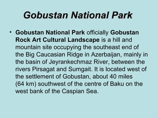 Gobustan National Park
• Gobustan National Park officially Gobustan
  Rock Art Cultural Landscape is a hill and
  mountain site occupying the southeast end of
  the Big Caucasian Ridge in Azerbaijan, mainly in
  the basin of Jeyrankechmaz River, between the
  rivers Pirsagat and Sumgait. It is located west of
  the settlement of Gobustan, about 40 miles
  (64 km) southwest of the centre of Baku on the
  west bank of the Caspian Sea.
 