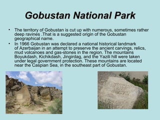 Gobustan National Park
•   The territory of Gobustan is cut up with numerous, sometimes rather
    deep ravines .Тhat is a suggested origin of the Gobustan
    geographical name.
•   In 1966 Gobustan was declared a national historical landmark
    of Azerbaijan in an attempt to preserve the ancient carvings, relics,
    mud volcanoes and gas-stones in the region. The mountains
    Boyukdash, Kichikdash, Jingirdag, and the Yazili hill were taken
    under legal government protection. These mountains are located
    near the Caspian Sea, in the southeast part of Gobustan.
 