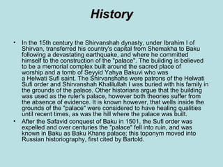 History

• In the 15th century the Shirvanshah dynasty, under Ibrahim I of
  Shirvan, transferred his country's capital from Shemakha to Baku
  following a devastating earthquake, and where he committed
  himself to the construction of the "palace". The building is believed
  to be a memorial complex built around the sacred place of
  worship and a tomb of Seyyid Yahya Bakuvi who was
  a Helwati Sufi saint. The Shirvanshahs were patrons of the Helwati
  Sufi order and Shirvanshah Khalilullah I was buried with his family in
  the grounds of the palace. Other historians argue that the building
  was used as the ruler's palace, however both theories suffer from
  the absence of evidence. It is known however, that wells inside the
  grounds of the "palace" were considered to have healing qualities
  until recent times, as was the hill where the palace was built.
• After the Safavid conquest of Baku in 1501, the Sufi order was
  expelled and over centuries the "palace" fell into ruin, and was
  known in Baku as Baku Khans palace; this toponym moved into
  Russian historiography, first cited by Bartold.
 