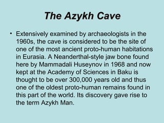 The Azykh Cave
• Extensively examined by archaeologists in the
  1960s, the cave is considered to be the site of
  one of the most ancient proto-human habitations
  in Eurasia. A Neanderthal-style jaw bone found
  here by Mammadali Huseynov in 1968 and now
  kept at the Academy of Sciences in Baku is
  thought to be over 300,000 years old and thus
  one of the oldest proto-human remains found in
  this part of the world. Its discovery gave rise to
  the term Azykh Man.
 