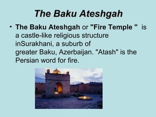 The Baku Ateshgah
• The Baku Ateshgah or "Fire Temple "  is
  a castle-like religious structure
  inSurakhani, a suburb of
  greater Baku, Azerbaijan. "Atash" is the
  Persian word for fire.
 