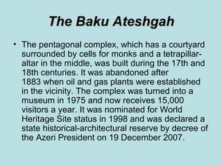 The Baku Ateshgah
• The pentagonal complex, which has a courtyard
  surrounded by cells for monks and a tetrapillar-
  altar in the middle, was built during the 17th and
  18th centuries. It was abandoned after
  1883 when oil and gas plants were established
  in the vicinity. The complex was turned into a
  museum in 1975 and now receives 15,000
  visitors a year. It was nominated for World
  Heritage Site status in 1998 and was declared a
  state historical-architectural reserve by decree of
  the Azeri President on 19 December 2007.
 
