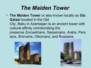 The Maiden Tower
• The Maiden Tower or also known locally as Giz 
  Galasi located in the Old
  City, Baku in Azerbaijan is an ancient tower with
  cultural affinity corroborating the
  presence Zoroastrians, Sassanians, Arabs, Pers
  ians, Shirvanis, Ottomans, and Russians.
 