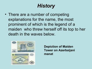 History
• There are a number of competing
  explanations for the name, the most
  prominent of which is the legend of a
  maiden who threw herself off its top to her
  death in the waves below.

                     Depiction of Maiden
                     Tower on Azerbaijani
                     manat
 