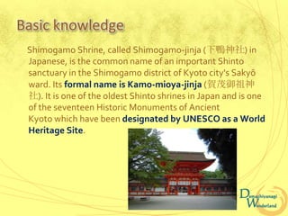 Basic knowledge
 Shimogamo Shrine, called Shimogamo-jinja (下鴨神社) in
 Japanese, is the common name of an important Shinto
 sanctuary in the Shimogamo district of Kyoto city's Sakyō
 ward. Its formal name is Kamo-mioya-jinja (賀茂御祖神
 社). It is one of the oldest Shinto shrines in Japan and is one
 of the seventeen Historic Monuments of Ancient
 Kyoto which have been designated by UNESCO as a World
 Heritage Site.
 