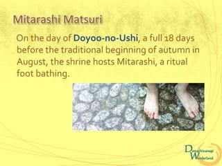 Mitarashi Matsuri
On the day of Doyoo-no-Ushi, a full 18 days
before the traditional beginning of autumn in
August, the shrine hosts Mitarashi, a ritual
foot bathing.
 