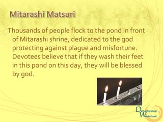 Mitarashi Matsuri
Thousands of people flock to the pond in front
 of Mitarashi shrine, dedicated to the god
 protecting against plague and misfortune.
 Devotees believe that if they wash their feet
 in this pond on this day, they will be blessed
 by god.
 