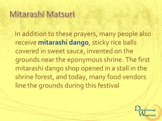 Mitarashi Matsuri

 In addition to these prayers, many people also
 receive mitarashi dango, sticky rice balls
 covered in sweet sauce, invented on the
 grounds near the eponymous shrine. The first
 mitarashi dango shop opened in a stall in the
 shrine forest, and today, many food vendors
 line the grounds during this festival
 