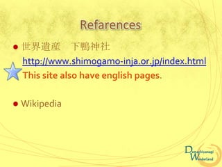 Refarences
   世界遺産 下鴨神社
    http://www.shimogamo-inja.or.jp/index.html
    This site also have english pages.

   Wikipedia
 