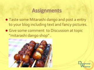 Assignments
 Taste some Mitarashi dango and post a entry
  to your blog including text and fancy pictures.
 Give some comment to Discussion at topic
  “mitarashi dango shop” .
 