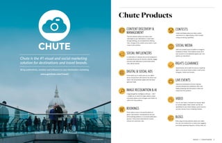 ISSUE 1 | SIGHTSEER  3  2  SIGHTSEER | ISSUE 1
Chute Products
SOCIAL INFLUENCERS
CONTENTDISCOVERY &
MANAGEMENT
BLOGS
SOCIAL MEDIA
CONTESTS
RIGHTS CLEARANCE
BOOKINGS
DIGITAL & SOCIAL ADS
LIVE EVENTS
IMAGE RECOGNITION & AI
VIDEO
A combination of software and services designed to
automate the process for brands to identify, engage
and work with influencers to drive brand aware-
ness, affinity and ROI.
Find the authentic photos and videos most
meaningful to your destination or travel brand
through hashtag, user and geolocation filtering.
Then, manage all this content across teams in your
custom-built workflow.
Easily drag and drop authentic photos and videos
into your text-based posts to create more engaging
and visually appealing blog posts, articles, FAQs, etc.
Draft and schedule posts to publish to Instagram,
Facebook & Twitter. Track analytics across all of
your accounts in one dashboard against your com-
petitors as a benchmark.
Collect and display photo and video contest
submissions in a digital display, which includes
voting and sharing capabilities.
Operationalize and simplify the process of getting
rights to the earned media travelers create across
Instagram, Twitter and Youtube.
Chute makes it easy to incorporate photos of
guests’ and travelers’ real experiences into your
online bookings platform or to promote destination
partners. These visual endorsements increase
interest and conversion rates.
Chute allows you to easily spice up your digital
ads by infusing them with dynamic fan photos and
videos. Ads automatically update with the latest
approved media.
Capture the excitement and buzz at games,
concerts, festivals and conferences with a live
display streaming real-time photos, videos and
tweets from the audience.
Image Recognition Intelligence Software — IRIS™
— enables you to search for logos, objects, scenes
and similar photos across Instagram and Twitter all
within the Chute platform.
You can now import, moderate and request rights
to YouTube videos! Video content can then be
republished to your Chute displays, social accounts,
ad units, and any of your marketing channels.
Chute is the #1 visual and social marketing
solution for destinations and travel brands.
Bring authenticity, emotion and influence to your destination marketing
www.getchute.com/travel/
photo by @katejoie
 