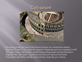 Coliseum Occupying a site just east of the Roman Forum, its construction started between 70 and 72 AD under the emperor Vespasian and was completed in 80 AD under Titus, with further modifications being made during Domitian's reign (81–96). The name "AmphitheatrumFlavium" derives from both Vespasian's and Titus's family name (Flavius, from the gens Flavia).