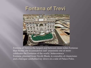 Fontana of TreviFontana of Trevi is the largest and between more notes Fontanas than Rome; she is considered dall' unanimità one of more celebrates the Fontanas of the world. Settecentesca Fontana, planned from Nicolò Blank, is connubio of classicismo and a baroque carefullied lay down on a side of Palace Poles.