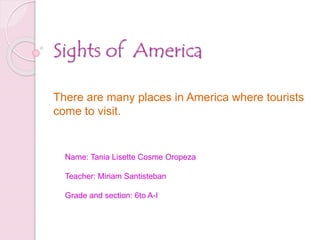 Sights of America 
There are many places in America where tourists 
come to visit. 
Name: Tania Lisette Cosme Oropeza 
Teacher: Miriam Santisteban 
Grade and section: 6to A-I 
 